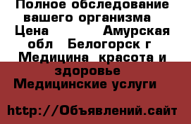 Полное обследование вашего организма › Цена ­ 2 800 - Амурская обл., Белогорск г. Медицина, красота и здоровье » Медицинские услуги   